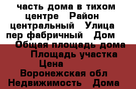 часть дома в тихом центре › Район ­ центральный › Улица ­ пер фабричный › Дом ­ 7 › Общая площадь дома ­ 30 › Площадь участка ­ 100 › Цена ­ 2 100 000 - Воронежская обл. Недвижимость » Дома, коттеджи, дачи продажа   . Воронежская обл.